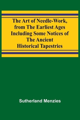The Art of Needle-work, from the Earliest Ages; Including Some Notices of the Ancient Historical Tapestries by Menzies, Sutherland