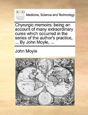 Chyrurgic Memoirs: Being an Account of Many Extraordinary Cures Which Occurred in the Series of the Author's Practice, ... by John Moyle, ... by Moyle, John