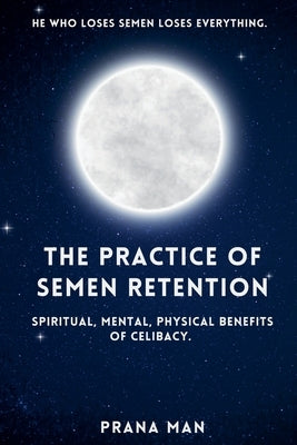 The Practice of Semen Retention: Spiritual, Mental, Physical Benefits of Celibacy by Man, Prana