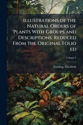 Illustrations of the Natural Orders of Plants With Groups and Descriptions. Reduced From the Original Folio ed; Volume 2 by 1805-1889, Twining Elizabeth