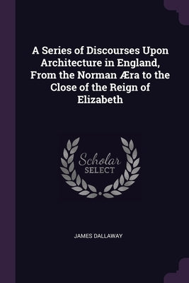 A Series of Discourses Upon Architecture in England, From the Norman Æra to the Close of the Reign of Elizabeth by Dallaway, James