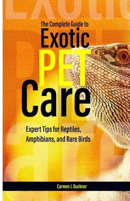 The Complete Guide to Exotic Pet Care: Expert Tips for Reptiles, Amphibians, and Rare Birds by J. Buckner, Carmen