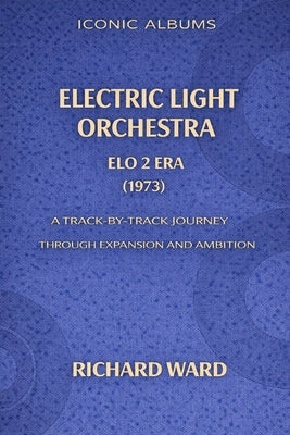 Iconic Albums Electric Light Orchestra The ELO 2 Era (1973): A Track-by-Track Journey through Expansion and Ambition by Ward, Richard