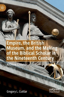 Empire, the British Museum, and the Making of the Biblical Scholar in the Nineteenth Century: Archival Criticism by Cuéllar, Gregory L.