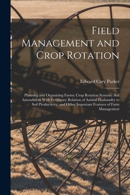 Field Management and Crop Rotation: Planning and Organizing Farms; Crop Rotation Systems; Soil Amendment With Fertilizers; Relation of Animal Husbandr by Parker, Edward Cary