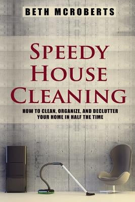 Speedy House Cleaning: How to Clean, Organize, and Declutter your Home in Half the Time by McRoberts, Beth