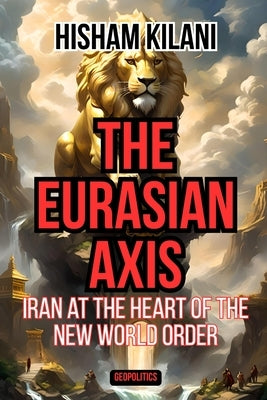 The Eurasian Axis: Iran At The Heart Of The New World Order by Kilani, Hisham