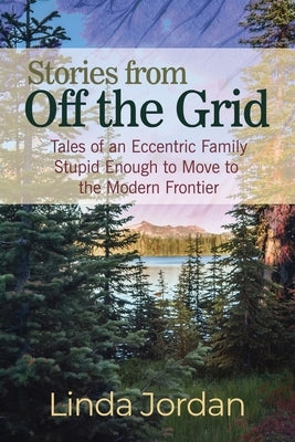 Stories from Off the Grid: Tales of an Eccentric Family Stupid Enough to Move to the Modern Frontier by Jordan, Linda