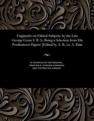 Fragments on Ethical Subjects: By the Late George Grote F. R. S.; Being a Selection from His Posthumous Papers: [edited by A. B., i.e. A. Bain by Grote, George