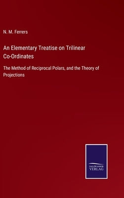 An Elementary Treatise on Trilinear Co-Ordinates: The Method of Reciprocal Polars, and the Theory of Projections by Ferrers, N. M.