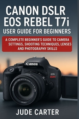 CANON DSLR EOS REBEL T7i USER GUIDE FOR BEGINNERS: A Complete Beginner's Guide to Camera Settings, Shooting Techniques, Lenses, and Photography Skills by Carter, Jude