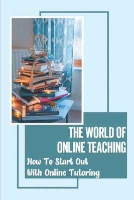 The World Of Online Teaching: How To Start Out With Online Tutoring: How To Become An Online Teacher by Reigle, Cole