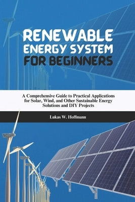 Renewable Energy System for Beginners: A Comprehensive Guide to Practical Applications for Solar, Wind, and Other Sustainable Energy Solutions and DIY by Hoffmann, Lukas W.