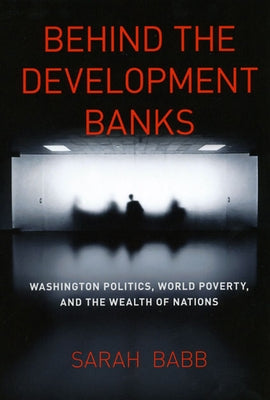 Behind the Development Banks: Washington Politics, World Poverty, and the Wealth of Nations by Babb, Sarah