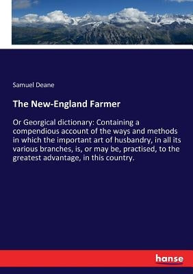 The New-England Farmer: Or Georgical dictionary: Containing a compendious account of the ways and methods in which the important art of husbandry, in by Deane, Samuel