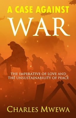 A Case Against War: The Imperative of Love and the Unsustainability of Peace by Mwewa, Charles