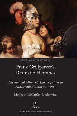 Franz Grillparzer's Dramatic Heroines: Theatre and Women's Emancipation in Nineteenth-Century Austria by McCarthy-Rechowicz, Matthew