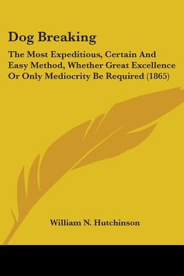 Dog Breaking: The Most Expeditious, Certain And Easy Method, Whether Great Excellence Or Only Mediocrity Be Required (1865) by Hutchinson, William N.