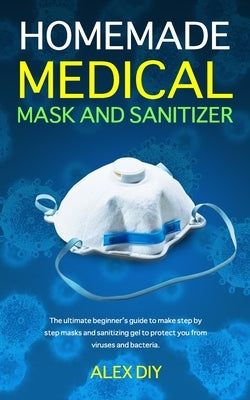 Homemade Medical Mask and Sanitizer: The ultimate beginner's guide to make step by step masks and sanitizing gel to protect you from viruses and bacte by Diy, Alex