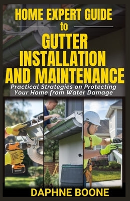 Home Expert Guide to Gutter Installation and Maintenance: Practical Strategies on Protecting Your Home from Water Damage by Boone, Daphne