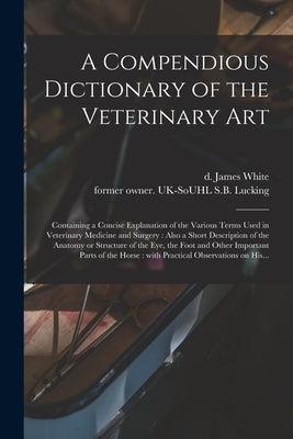 A Compendious Dictionary of the Veterinary Art: Containing a Concise Explanation of the Various Terms Used in Veterinary Medicine and Surgery: Also a by White, James D. 1825