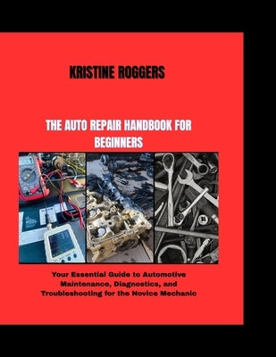 The Auto Repair Handbook for Beginners: Your Essential Guide to Automotive Maintenance, Diagnostics, and Troubleshooting for the Novice Mechanic by Roggers, Kristine