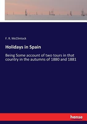 Holidays in Spain: Being Some account of two tours in that country in the autumns of 1880 and 1881 by McClintock, F. R.