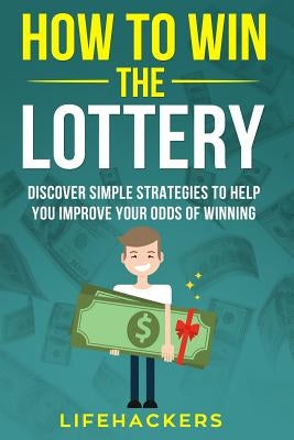 How to Win the Lottery: Discover Simple Strategies to Help You Improve Your Odds of Winning by Lifehackers