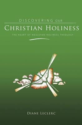 Discovering Christian Holiness: The Heart of Wesleyan-Holiness Theology by Leclerc, Diane