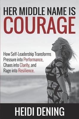 Her Middle Name Is Courage: How Self-Leadership Transforms Pressure Into Performance, Chaos Into Clarity, and Rage Into Resilience by Dening, Heidi