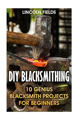 DIY Blacksmithing: 10 Genius Blacksmith Projects For Beginners by Fields, Lincoln