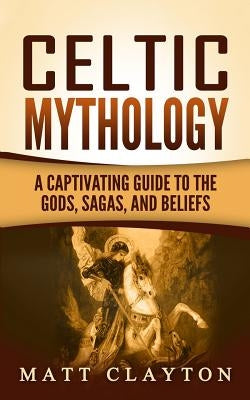 Celtic Mythology: A Captivating Guide to the Gods, Sagas and Beliefs by Clayton, Matt