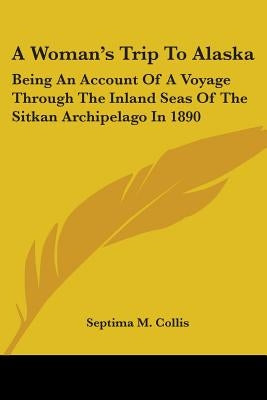 A Woman's Trip To Alaska: Being An Account Of A Voyage Through The Inland Seas Of The Sitkan Archipelago In 1890 by Collis, Septima M.