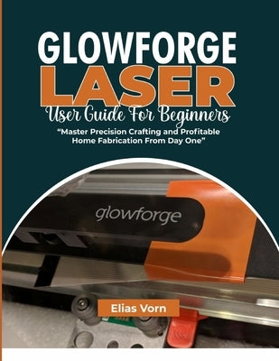 Glowforge Laser User Guide for Beginners: Master Precision Crafting and Profitable Home Fabrication From Day One by Vorn, Elias