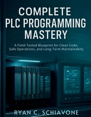 Complete PLC Programming Mastery: A Field-Tested Blueprint for Clean Code, Safe Operations, and Long-Term Maintainability by Schiavone, Ryan C.