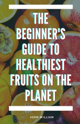 The Beginner's Guide to Healthiest Fruits on the Planet by William, John
