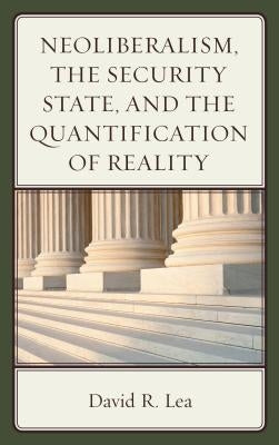 Neoliberalism, the Security State, and the Quantification of Reality by Lea, David R.