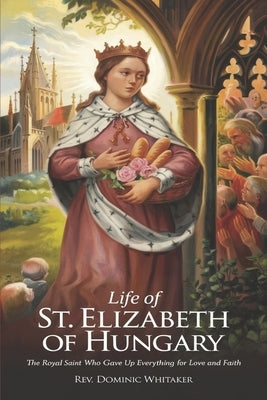 Life of St. Elizabeth of Hungary: The Royal Saint Who Gave Up Everything for Love and Faith by Whitaker, Dominic
