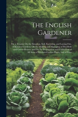 The English Gardener: Or, a Treatise On the Situation, Soil, Enclosing, and Laying-Out, of Kitchen Gardens; On the Making and Managing of Ho by Anonymous