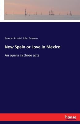 New Spain or Love in Mexico: An opera in three acts by Arnold, Samuel