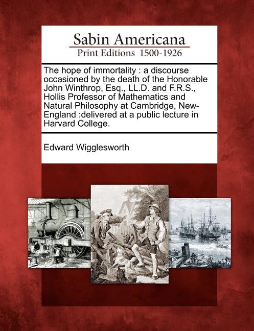 The Hope of Immortality: A Discourse Occasioned by the Death of the Honorable John Winthrop, Esq., LL.D. and F.R.S., Hollis Professor of Mathem by Wigglesworth, Edward
