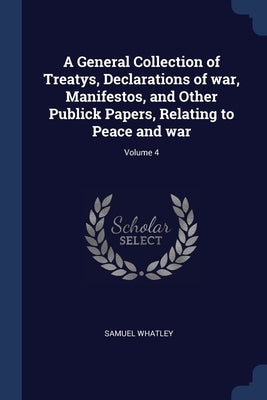 A General Collection of Treatys, Declarations of war, Manifestos, and Other Publick Papers, Relating to Peace and war; Volume 4 by Whatley, Samuel