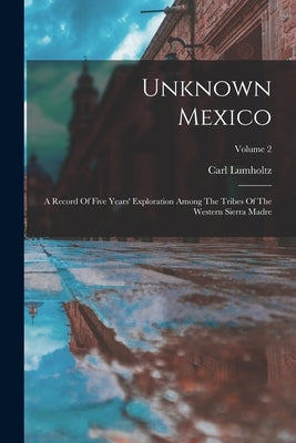 Unknown Mexico: A Record Of Five Years' Exploration Among The Tribes Of The Western Sierra Madre; Volume 2 by Lumholtz, Carl