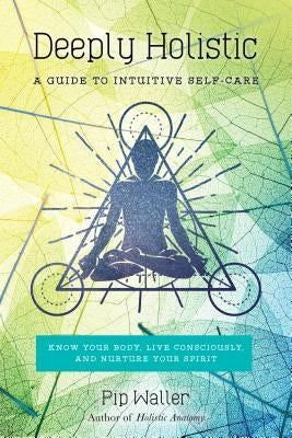 Deeply Holistic: A Guide to Intuitive Self-Care: Know Your Body, Live Consciously, and Nurture Yo Ur Spirit by Waller, Pip