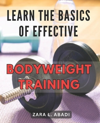Learn the Basics of Effective Bodyweight Training: Master the Essentials of Highly Efficient Bodyweight Workouts for Maximum Fitness Results. by Abadi, Zara L.