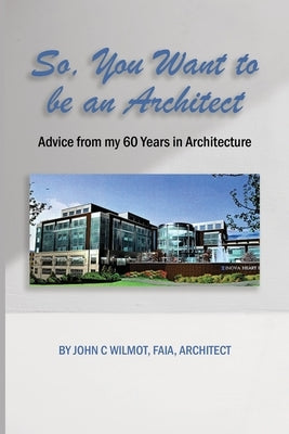 So, You Want to be an Architect: Advice from my 60 Years in Architecture by Wilmot Faia Architect, John C.