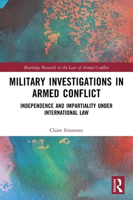 Military Investigations in Armed Conflict: Independence and Impartiality under International Law by Simmons, Claire