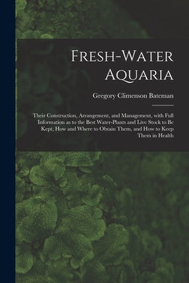 Fresh-water Aquaria: Their Construction, Arrangement, and Management, With Full Information as to the Best Water-plants and Live Stock to B by Bateman, Gregory Climenson