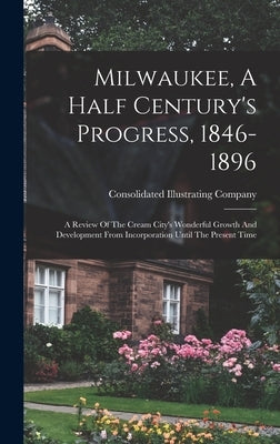 Milwaukee, A Half Century's Progress, 1846-1896: A Review Of The Cream City's Wonderful Growth And Development From Incorporation Until The Present Ti by Company, Consolidated Illustrating
