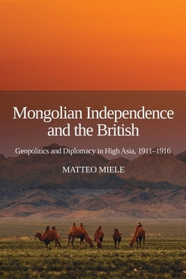 Mongolian Independence and the British: Geopolitics and Diplomacy in High Asia, 1911-1916 by Miele, Matteo